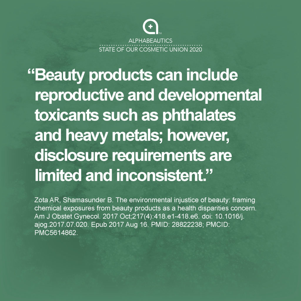 “Beauty products can include reproductive and developmental toxicants such as phthalates and heavy metals; however, disclosure requirements are limited and inconsistent.” — Zota AR, Shamasunder B. The environmental injustice of beauty: framing chemical exposures from beauty products as a health disparities concern. Am J Obstet Gynecol. 2017 Oct;217(4):418.e1-418.e6. doi: 10.1016/j.ajog.2017.07.020. Epub 2017 Aug 16. PMID: 28822238; PMCID: PMC5614862