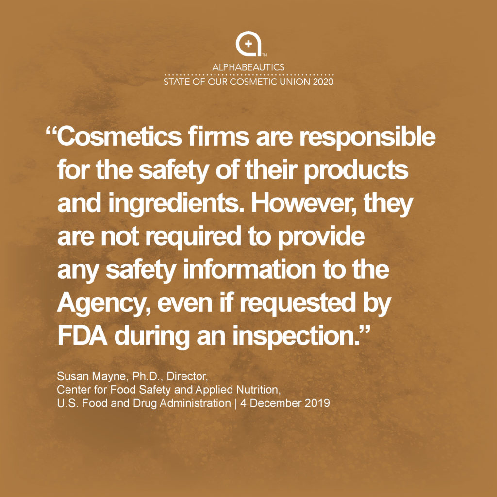 “Cosmetics firms are responsible for the safety of their products and ingredients. However, they are not required to provide any safety information to the Agency, even if requested by FDA during an inspection.” - Susan Mayne, Ph.D., Director, Center for Food Safety and Applied Nutrition, U.S. Food and Drug Administration