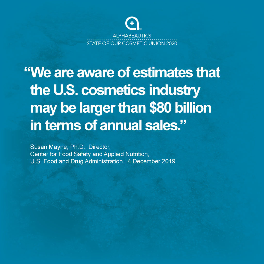 “We are aware of estimates that the U.S. cosmetics industry may be larger than $80 billion in terms of annual sales.” - Susan Mayne, Ph.D., Director, Center for Food Safety and Applied Nutrition, U.S. Food and Drug Administration