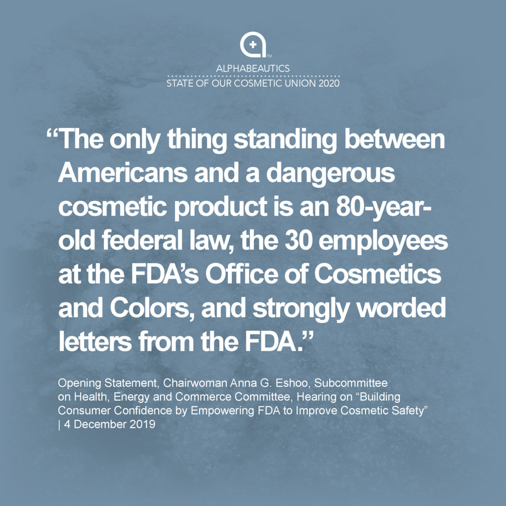 “The only thing standing between Americans and a dangerous cosmetic product is an 80-year-old federal law, the 30 employees at the FDA’s Office of Cosmetics and Colors, and strongly worded letters from the FDA.” - Opening Statement, Chairwoman Anna G. Eshoo, Subcommittee on Health, Energy and Commerce Committee, Hearing on “Building Consumer Confidence by Empowering FDA to Improve Cosmetic Safety,” 4 Dec 2019