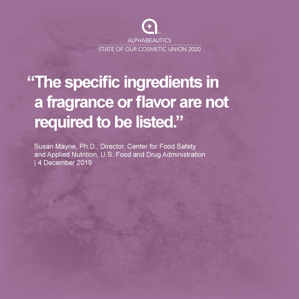 “Regulations are also in place that specify the labeling requirements for cosmetics. These requirements include: … “A list of ingredients, in descending order of predominance; however, the specific ingredients in a fragrance or flavor are not required to be listed.” - Susan Mayne, Ph.D., Director, Center for Food Safety and Applied Nutrition, U.S. Food and Drug Administration