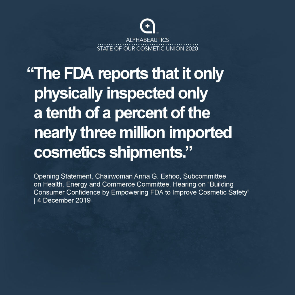 “The FDA reports that it only physically inspected only a tenth of a percent of the nearly three million imported cosmetics shipments.” - Opening Statement, Chairwoman Anna G. Eshoo, Subcommittee on Health, Energy and Commerce Committee, Hearing on “Building Consumer Confidence by Empowering FDA to Improve Cosmetic Safety,” 4 December 2019