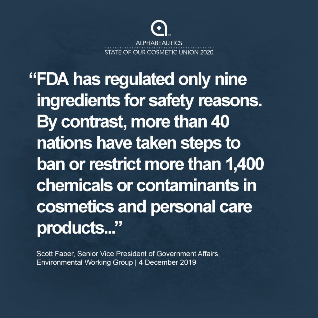 “FDA has regulated only nine ingredients for safety reasons. By contrast, more than 40 nations have taken steps to ban or restrict more than 1,400 chemicals or contaminants in cosmetics and personal care products, including chemicals linked to cancer, reproductive harm, neurological harm or immune system effects.” - Scott Faber, Senior Vice President, Government Affairs, Environmental Working Group