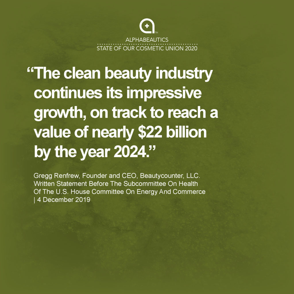 “The clean beauty industry continues its impressive growth, on track to reach a value of nearly $22 billion by the year 2024.” - Gregg Renfrew, Founder and CEO, Beautycounter, LLC. Written Statement Before The Subcommittee On Health Of The U.S. House Committee On Energy And Commerce, 4 December 2019