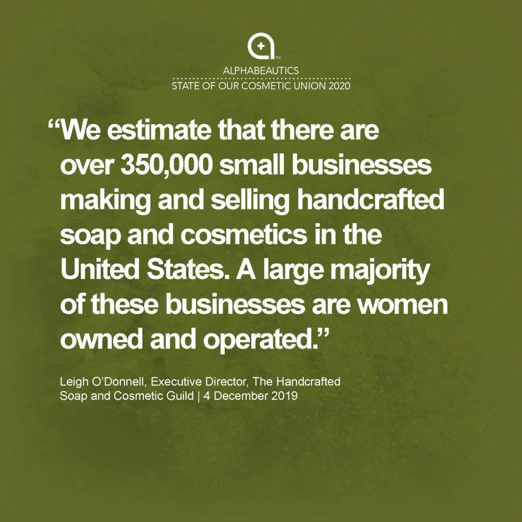 “We estimate that there are over 350,000 small businesses making and selling handcrafted soap and cosmetics in the United States. A large majority of these businesses are women owned and operated.” - Leigh O'Donnell, Executive Director, The Handcrafted Soap and Cosmetic Guild