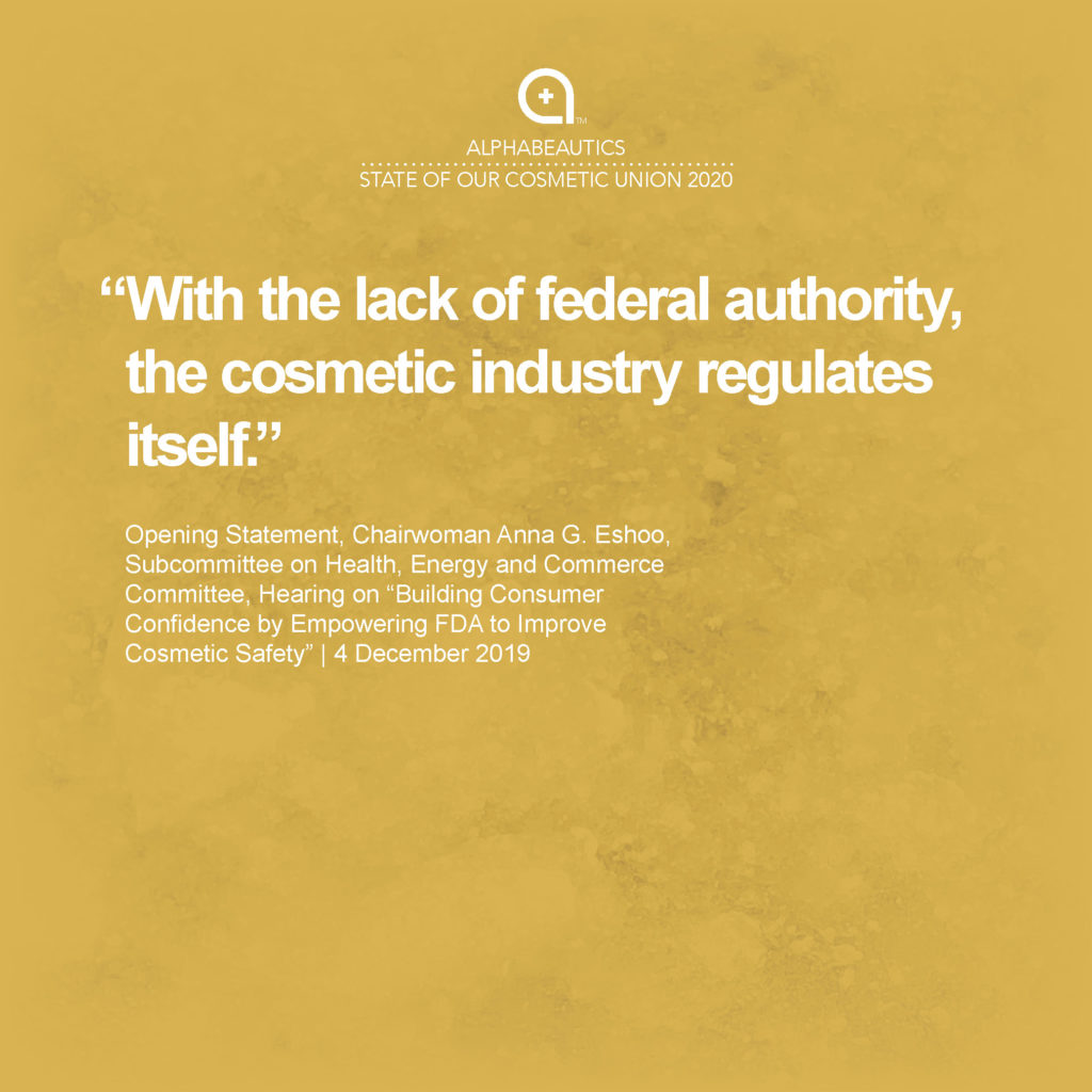 “With the lack of federal authority, the cosmetic industry regulates itself.” - Opening Statement, Chairwoman Anna G. Eshoo, Subcommittee on Health, Energy and Commerce Committee, Hearing on “Building Consumer Confidence by Empowering FDA to Improve Cosmetic Safety,” 4 December 2019