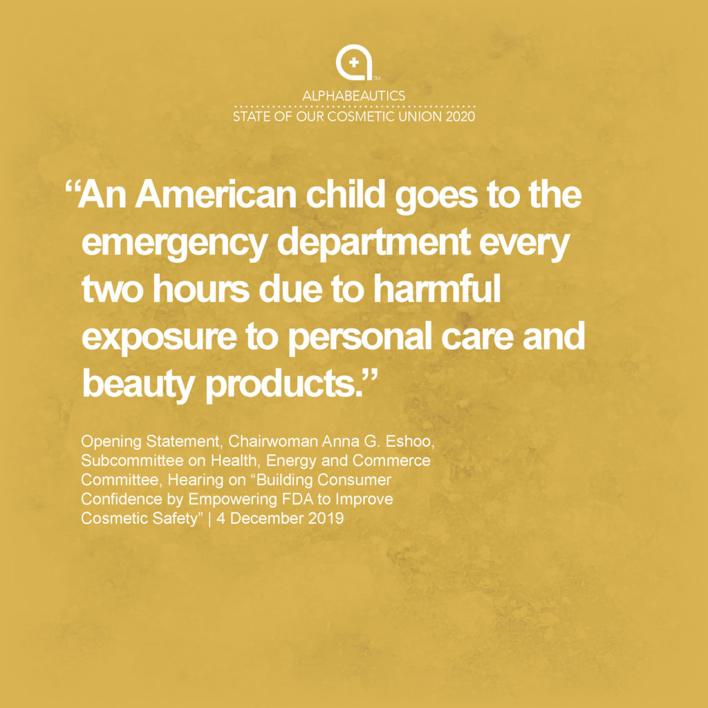 “An American child goes to the emergency department every two hours due to harmful exposure to personal care and beauty products.” - Opening Statement, Chairwoman Anna G. Eshoo, Subcommittee on Health, Energy and Commerce Committee, Hearing on “Building Consumer Confidence by Empowering FDA to Improve Cosmetic Safety,” 4 Dec 2019