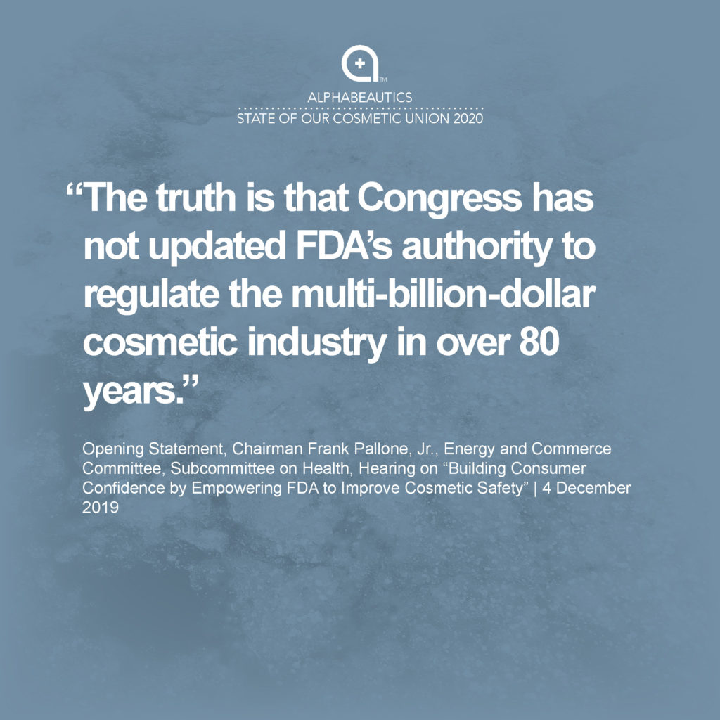 “The truth is that Congress has not updated FDA’s authority to regulate the multi-billion-dollar cosmetic industry in over 80 years.” - Opening Statement, Chairman Frank Pallone, Jr., Energy and Commerce Committee, Subcommittee on Health, Hearing on “Building Consumer Confidence by Empowering FDA to Improve Cosmetic Safety” December 4, 2019